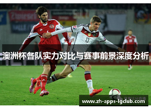 澳洲杯各队实力对比与赛事前景深度分析 澳洲杯各队实力对比与赛事前景深度分析