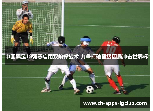 中国男足18强赛启用双前锋战术 力争打破晋级困局冲击世界杯