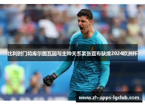 比利时门将库尔图瓦因与主帅关系紧张宣布缺席2024欧洲杯