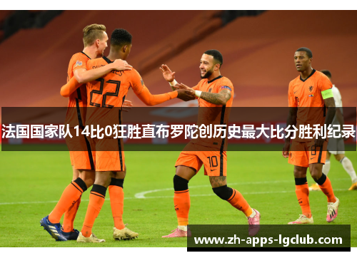 法国国家队14比0狂胜直布罗陀创历史最大比分胜利纪录 法国国家队14比0狂胜直布罗陀创历史最大比分胜利纪录